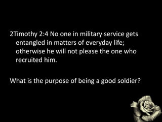 2Timothy 2:4 No one in military service gets
entangled in matters of everyday life;
otherwise he will not please the one who
recruited him.
What is the purpose of being a good soldier?
 