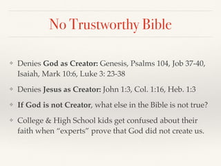No Trustworthy Bible
❖ Denies God as Creator: Genesis, Psalms 104, Job 37-40,
Isaiah, Mark 10:6, Luke 3: 23-38
❖ Denies Jesus as Creator: John 1:3, Col. 1:16, Heb. 1:3
❖ If God is not Creator, what else in the Bible is not true?
❖ College & High School kids get confused about their
faith when “experts” prove that God did not create us.
 