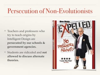 ❖ Teachers and professors who
try to teach origins by
Intelligent Design are
persecuted by our schools &
government agencies.
❖ Students are ridiculed and not
allowed to discuss alternate
theories.
Persecution of Non-Evolutionists
 