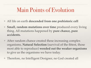Main Points of Evolution
❖ All life on earth descended from one prehistoric cell
❖ Small, random mutations over time produced every living
thing. All mutations happened by pure chance, pure
accidents.
❖ After random chance created these increasing complex
organisms, Natural Selection (survival of the ﬁttest, those
most able to reproduce) weeded out the weaker organisms
to give us the organisms we have today.
❖ Therefore, no Intelligent Designer, no God created all
 