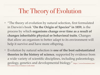 The Theory of Evolution
❖ “The theory of evolution by natural selection, ﬁrst formulated
in Darwin's book "On the Origin of Species" in 1859, is the
process by which organisms change over time as a result of
changes inheritable physical or behavioral traits. Changes
that allow an organism to better adapt to its environment will
help it survive and have more offspring.
❖ Evolution by natural selection is one of the best substantiated
theories in the history of science, supported by evidence from
a wide variety of scientiﬁc disciplines, including paleontology,
geology, genetics and developmental biology.” https://www.livescience.com/
474-controversy-evolution-works.html
 