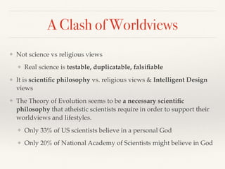 A Clash of Worldviews
❖ Not science vs religious views
❖ Real science is testable, duplicatable, falsiﬁable
❖ It is scientiﬁc philosophy vs. religious views & Intelligent Design
views
❖ The Theory of Evolution seems to be a necessary scientiﬁc
philosophy that atheistic scientists require in order to support their
worldviews and lifestyles.
❖ Only 33% of US scientists believe in a personal God
❖ Only 20% of National Academy of Scientists might believe in God
 