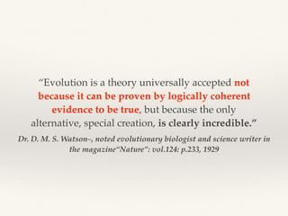 Dr. D. M. S. Watson–, noted evolutionary biologist and science writer in
the magazine“Nature”: vol.124: p.233, 1929
“Evolution is a theory universally accepted not
because it can be proven by logically coherent
evidence to be true, but because the only
alternative, special creation, is clearly incredible.”
 