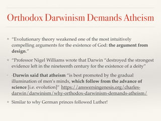 Orthodox Darwinism Demands Atheism
❖ “Evolutionary theory weakened one of the most intuitively
compelling arguments for the existence of God: the argument from
design.”
❖ “Professor Nigel Williams wrote that Darwin “destroyed the strongest
evidence left in the nineteenth century for the existence of a deity”
❖
“Darwin said that atheism “is best promoted by the gradual
illumination of men’s minds, which follow from the advance of
science [i.e. evolution]” https://answersingenesis.org/charles-
darwin/darwinism/why-orthodox-darwinism-demands-atheism/
❖ Similar to why German princes followed Luther!
 
