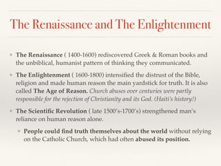 The Renaissance and The Enlightenment
❖ The Renaissance ( 1400-1600) rediscovered Greek & Roman books and
the unbiblical, humanist pattern of thinking they communicated.
❖ The Enlightenment ( 1600-1800) intensiﬁed the distrust of the Bible,
religion and made human reason the main yardstick for truth. It is also
called The Age of Reason. Church abuses over centuries were partly
responsible for the rejection of Christianity and its God. (Haiti’s history!)
❖ The Scientiﬁc Revolution ( late 1500’s-1700’s) strengthened man’s
reliance on human reason alone.
❖ People could ﬁnd truth themselves about the world without relying
on the Catholic Church, which had often abused its position.
 