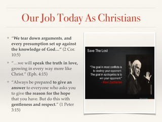 ❖ “We tear down arguments, and
every presumption set up against
the knowledge of God…” (2 Cor.
10:5)
❖ “…we will speak the truth in love,
growing in every way more like
Christ.” (Eph. 4:15)
❖ “Always be prepared to give an
answer to everyone who asks you
to give the reason for the hope
that you have. But do this with
gentleness and respect.” (1 Peter
3:15)
Our Job Today As Christians
 