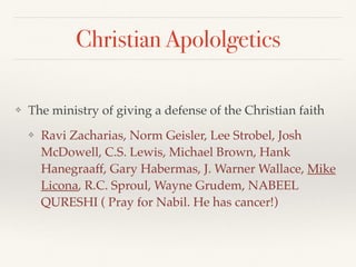 Christian Apololgetics
❖ The ministry of giving a defense of the Christian faith
❖ Ravi Zacharias, Norm Geisler, Lee Strobel, Josh
McDowell, C.S. Lewis, Michael Brown, Hank
Hanegraaff, Gary Habermas, J. Warner Wallace, Mike
Licona, R.C. Sproul, Wayne Grudem, NABEEL
QURESHI ( Pray for Nabil. He has cancer!)
 