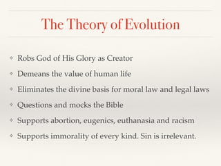 The Theory of Evolution
❖ Robs God of His Glory as Creator
❖ Demeans the value of human life
❖ Eliminates the divine basis for moral law and legal laws
❖ Questions and mocks the Bible
❖ Supports abortion, eugenics, euthanasia and racism
❖ Supports immorality of every kind. Sin is irrelevant.
 
