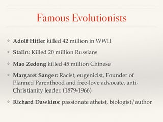 Famous Evolutionists
❖ Adolf Hitler killed 42 million in WWII
❖ Stalin: Killed 20 million Russians
❖ Mao Zedong killed 45 million Chinese
❖ Margaret Sanger: Racist, eugenicist, Founder of
Planned Parenthood and free-love advocate, anti-
Christianity leader. (1879-1966)
❖ Richard Dawkins: passionate atheist, biologist/author
 