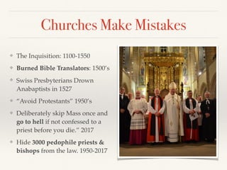 Churches Make Mistakes
❖ The Inquisition: 1100-1550
❖ Burned Bible Translators: 1500’s
❖ Swiss Presbyterians Drown
Anabaptists in 1527
❖ “Avoid Protestants” 1950’s
❖ Deliberately skip Mass once and
go to hell if not confessed to a
priest before you die.” 2017
❖ Hide 3000 pedophile priests &
bishops from the law. 1950-2017
 