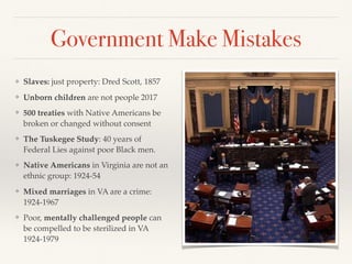 Government Make Mistakes
❖ Slaves: just property: Dred Scott, 1857
❖ Unborn children are not people 2017
❖ 500 treaties with Native Americans be
broken or changed without consent
❖ The Tuskegee Study: 40 years of
Federal Lies against poor Black men.
❖ Native Americans in Virginia are not an
ethnic group: 1924-54
❖ Mixed marriages in VA are a crime:
1924-1967
❖ Poor, mentally challenged people can
be compelled to be sterilized in VA
1924-1979
 