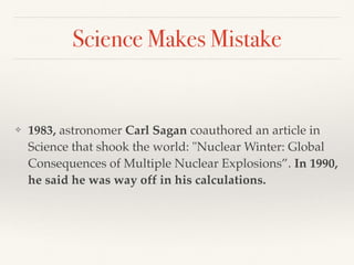 Science Makes Mistake
❖ 1983, astronomer Carl Sagan coauthored an article in
Science that shook the world: "Nuclear Winter: Global
Consequences of Multiple Nuclear Explosions”. In 1990,
he said he was way off in his calculations.
 