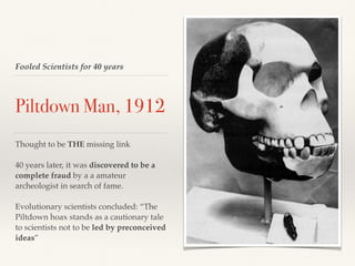 Fooled Scientists for 40 years
Piltdown Man, 1912
Thought to be THE missing link
40 years later, it was discovered to be a
complete fraud by a a amateur
archeologist in search of fame.
Evolutionary scientists concluded: “The
Piltdown hoax stands as a cautionary tale
to scientists not to be led by preconceived
ideas”
 