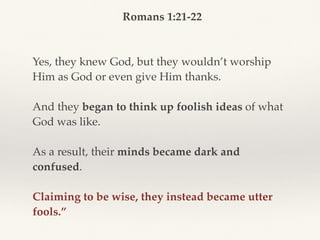 Romans 1:21-22
Yes, they knew God, but they wouldn’t worship
Him as God or even give Him thanks.
And they began to think up foolish ideas of what
God was like.
As a result, their minds became dark and
confused.
Claiming to be wise, they instead became utter
fools.”
 
