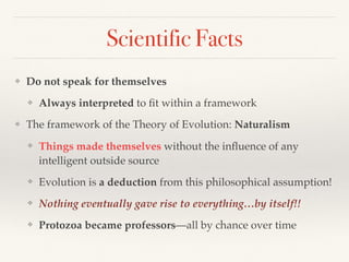Scientific Facts
❖ Do not speak for themselves
❖ Always interpreted to ﬁt within a framework
❖ The framework of the Theory of Evolution: Naturalism
❖ Things made themselves without the inﬂuence of any
intelligent outside source
❖ Evolution is a deduction from this philosophical assumption!
❖ Nothing eventually gave rise to everything…by itself!!
❖ Protozoa became professors—all by chance over time
 