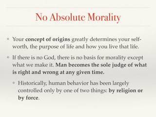 No Absolute Morality
❖ Your concept of origins greatly determines your self-
worth, the purpose of life and how you live that life.
❖ If there is no God, there is no basis for morality except
what we make it. Man becomes the sole judge of what
is right and wrong at any given time.
❖ Historically, human behavior has been largely
controlled only by one of two things: by religion or
by force.
 