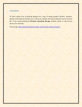 Conclusion:
It's been proven that counseling therapy has a way of easing people's burdens. However,
beyond reducing these burdens, let us show you a better and more productive way to live your
life. If you need professional Christian counseling therapy, whether online or one-on-one,
we're just a call away.
Source page: http://toparticlesubmissionsites.com/christian-therapy-houma/
 