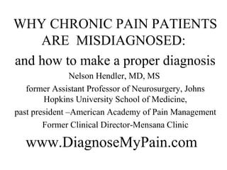 WHY CHRONIC PAIN PATIENTS
    ARE MISDIAGNOSED:
and how to make a proper diagnosis
                Nelson Hendler, MD, MS
   former Assistant Professor of Neurosurgery, Johns
        Hopkins University School of Medicine,
past president –American Academy of Pain Management
        Former Clinical Director-Mensana Clinic

  www.DiagnoseMyPain.com
 