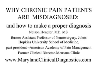 WHY CHRONIC PAIN PATIENTS
    ARE MISDIAGNOSED:
and how to make a proper diagnosis
                Nelson Hendler, MD, MS
   former Assistant Professor of Neurosurgery, Johns
        Hopkins University School of Medicine,
past president –American Academy of Pain Management
        Former Clinical Director-Mensana Clinic
www.MarylandClinicalDiagnostics.com
 