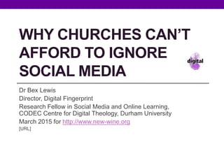 WHY CHURCHES CAN’T
AFFORD TO IGNORE
SOCIAL MEDIA
Dr Bex Lewis
Director, Digital Fingerprint
Research Fellow in Social Media and Online Learning,
CODEC Centre for Digital Theology, Durham University
March 2015 for http://www.new-wine.org
http://j.mp/churches-new-wine
 