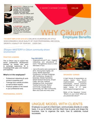 MASTERY:

Ciklum is a hub
of professional practice
groups. You can always
broaden your knowledge
outside your team and
projects. Just join Ciklum profnetwork.
AUTONOMY: in Ciklum you
become a part of team and a
part of a business. Your voice
is important in adjusting a
process of your work.
PURPOSE: you work
directly with a Client, you
know his needs, and see
the results of your work
and how your contribution
matters

MASTERY

AUTONOMY

PURPOSE

CIKLUM



WHY Ciklum?
Employee Benefits

THE BEST EMPLOYER 2010-2012.CIKLUM IS A EUROPEAN LIFE STYLE

WHICH ENSURES A SOLID QUALITY OF YOUR PROFESSIONAL AND SOCIAL
GROWTH, A QUALITY OF YOUR DAY… EVERY DAY.

Sharpen MASTERY in Ciklum community-driven
environment
PRACTICE LEADERS
This is Ciklum way to support free
driven professional development
directed by people who want
to exchange experience, fill in
knowledge/skills gaps and broaden
prof expertise.

Year 2012-2013:
- Organized annual IT Jam – biggest
networking and educational IT
event. That gathered close to 3,500
attendees in Kyiv.

Helping you achieve your professional goals

What’s in it for employees?
-

Professional networking & quick
access to expertise pool;
Trainings from outside providers
as well as fellow experts;
Practical updates on the newest
in your professional area.

PROFESSIONAL EVENTS

- Up to 20 events were sponsored in
2012. Among them Agilee, UX
Camp, Mobile Optimized
Conference, UA Web Challenge,
JEE Conference, Google I/O
Extended, Mobile Hackathon,
Global Android DevCamp, Drupal
Cafés, QA Club, Artificial
Intelligence Club, Automated
Testing Community, Python
Community, Google Group
Community, ALT.NET Community,
Beer and Code and many other.

SPEAKERS’ CORNER
A light format of presentation on
various topics: from Scrum
implementation,
mainstream
technologies, various practices
implemented in your company,
latest trends in IT area,
technologies/management etc.
Motto of the Speakers’ Corner:
“What’s on your mind? What are
you passionate about?”

UNIQUE MODEL WITH CLIENTS
Employee is a part of a Client team, communicates directly on a daily
basis, it is up to him/her and the Client how to grow and shape the
business, how to organize the work, how to celebrate mutual
successes.

 