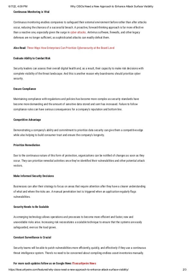 6/7/22, 4:09 PM Why CISOs Need a New Approach to Enhance Attack Surface Visibility
https://itsecuritywire.com/featured/why-cisos-need-a-new-approach-to-enhance-attack-surface-visibility/ 2/3
Continuous Monitoring is Vital 
Continuous monitoring enables companies to safeguard their external environment before rather than after attacks
occur, reducing the chances of a successful breach. A proactive, forward-thinking approach is far more effective
than a reactive one, especially given the surge in cyber-attacks. Antivirus software, firewalls, and other legacy
defenses are no longer sufficient, as sophisticated attacks can readily defeat them.
Also Read: Three Ways How Enterprises Can Prioritize Cybersecurity at the Board Level
Evaluate Ability to Combat Risk 
Security leaders can assess their overall digital health and, as a result, their capacity to make risk decisions with
complete visibility of the threat landscape. And this is another reason why boardrooms should prioritize cyber
security.
Ensure Compliance
Maintaining compliance with regulations and policies has become more complex as security standards have
become more demanding and the amount of sensitive data stored and sent has increased. Failure to follow
compliance rules can have serious consequences for a company’s reputation and bottom line.
Competitive Advantage
Demonstrating a company’s ability and commitment to prioritize data security can give them a competitive edge
while also helping to build consumer trust and ensure the company’s longevity.
Prioritize Remediation
Due to the continuous nature of this form of protection, organizations can be notified of changes as soon as they
occur. They can prioritize remedial activities once they’ve identified their vulnerabilities and other potential attack
vectors.
Make Informed Security Decisions
Businesses can alter their strategy to focus on areas that require attention after they have a clearer understanding
of what and where the risks are. A manual penetration test is triggered when an application regularly flags
vulnerabilities.
Security Needs to Be Scalable
As emerging technology allows operations and processes to become more efficient and faster, new and
unavoidable risks arise. Increasing risk necessitates a scalable technique to ensure that the systems are easily
safeguarded, even as the load grows.
Constant Surveillance is Crucial
Security teams will be able to patch vulnerabilities more efficiently, quickly, and effectively if they use a continuous
threat intelligence system. There’s no need to be concerned about compiling endless asset inventories manually.
For more such updates follow us on Google News ITsecuritywire News
 