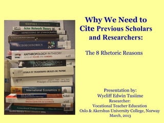 Why We Need to
Cite Previous Scholars
  and Researchers:

   The 8 Rhetoric Reasons




           Presentation by:
         Wycliff Edwin Tusiime
               Researcher:
       Vocational Teacher Education
Oslo & Akershus University College, Norway
               March, 2013
 