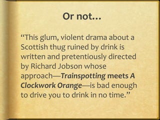 Or not…
“This glum, violent drama about a
Scottish thug ruined by drink is
written and pretentiously directed
by Richard Jobson whose
approach—Trainspotting meets A
Clockwork Orange—is bad enough
to drive you to drink in no time.”
 