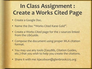 In Class Assignment :
Create a Works Cited Page
 Create a Google Doc.
 Name the Doc “Works Cited Kane Gold”.
 Create a Works Cited page for the 2 sources linked
from the LibGuide.
 Compose the document using proper MLA citation
format.
 You may use any tools (EasyBib, Citation Guides,
etc.) that you wish to help you create the citations.
 Share it with me: kjacobson@glenbrook225.org
 