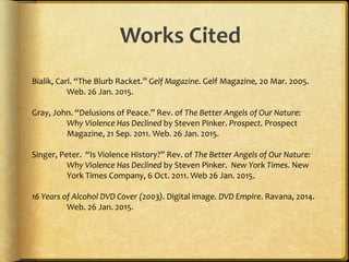 Works Cited
Bialik, Carl. “The Blurb Racket.” Gelf Magazine. Gelf Magazine, 20 Mar. 2005.
Web. 26 Jan. 2015.
Gray, John. “Delusions of Peace.” Rev. of The Better Angels of Our Nature:
Why Violence Has Declined by Steven Pinker. Prospect. Prospect
Magazine, 21 Sep. 2011. Web. 26 Jan. 2015.
Singer, Peter. “Is Violence History?” Rev. of The Better Angels of Our Nature:
Why Violence Has Declined by Steven Pinker. New York Times. New
York Times Company, 6 Oct. 2011. Web 26 Jan. 2015.
16 Years of Alcohol DVD Cover (2003). Digital image. DVD Empire. Ravana, 2014.
Web. 26 Jan. 2015.
Title is centered
Double Spaced
Hanging
indent
 