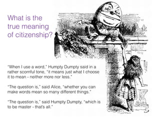 Lewis Carroll
“When I use a word,” Humpty Dumpty said in a
rather scornful tone, “it means just what I choose
it to mean - neither more nor less.”
“The question is,” said Alice, “whether you can
make words mean so many different things.”
“The question is,” said Humpty Dumpty, “which is
to be master - that’s all.”
What is the  
true meaning  
of citizenship?
 