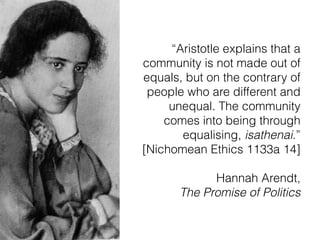 “Aristotle explains that a
community is not made out of
equals, but on the contrary of
people who are different and
unequal. The community
comes into being through
equalising, isathenai.”  
[Nichomean Ethics 1133a 14]
Hannah Arendt,  
The Promise of Politics
 