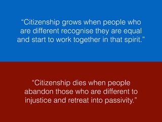 “Citizenship grows when people who
are different recognise they are equal
and start to work together in that spirit.”
“Citizenship dies when people
abandon those who are different to
injustice and retreat into passivity.”
 