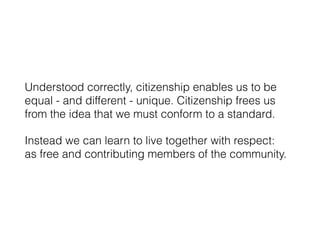 Understood correctly, citizenship enables us to be
equal - and different - unique. Citizenship frees us
from the idea that we must conform to a standard.
Instead we can learn to live together with respect: 
as free and contributing members of the community.
 