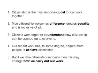 1. Citizenship is the most important goal for our work
together.
2. True citizenship welcomes difference, creates equality
and is inclusive of all.
3. Citizens work together to understand how citizenship
can be opened up to everyone.
4. Our recent work has, to some degree, helped more
people to achieve citizenship.
5. But if we take citizenship seriously then this may
change how we carry out our work.
 