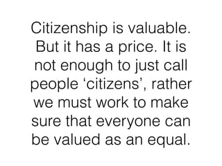 Citizenship is valuable.
But it has a price. It is
not enough to just call
people ‘citizens’, rather
we must work to make
sure that everyone can
be valued as an equal.
 