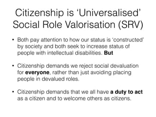 Citizenship is ‘Universalised’
Social Role Valorisation (SRV)
• Both pay attention to how our status is ‘constructed’
by society and both seek to increase status of
people with intellectual disabilities. But
• Citizenship demands we reject social devaluation
for everyone, rather than just avoiding placing
people in devalued roles.
• Citizenship demands that we all have a duty to act
as a citizen and to welcome others as citizens.
 