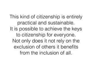 This kind of citizenship is entirely
practical and sustainable.  
It is possible to achieve the keys
to citizenship for everyone.  
Not only does it not rely on the
exclusion of others it beneﬁts
from the inclusion of all.
 