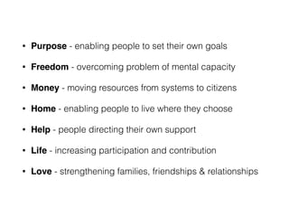 • Purpose - enabling people to set their own goals
• Freedom - overcoming problem of mental capacity
• Money - moving resources from systems to citizens
• Home - enabling people to live where they choose
• Help - people directing their own support
• Life - increasing participation and contribution
• Love - strengthening families, friendships & relationships
 