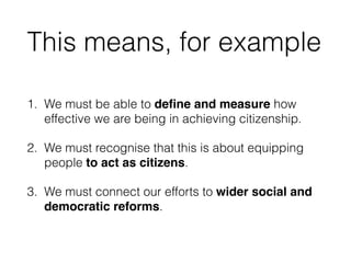 This means, for example
1. We must be able to deﬁne and measure how
effective we are being in achieving citizenship.
2. We must recognise that this is about equipping
people to act as citizens.
3. We must connect our efforts to wider social and
democratic reforms.
 
