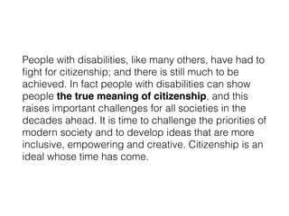 People with disabilities, like many others, have had to
ﬁght for citizenship; and there is still much to be
achieved. In fact people with disabilities can show
people the true meaning of citizenship, and this
raises important challenges for all societies in the
decades ahead. It is time to challenge the priorities of
modern society and to develop ideas that are more
inclusive, empowering and creative. Citizenship is an
ideal whose time has come.
 