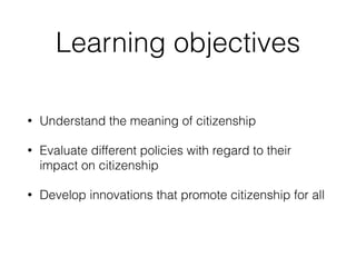 Learning objectives
• Understand the meaning of citizenship
• Evaluate different policies with regard to their
impact on citizenship
• Develop innovations that promote citizenship for all
 