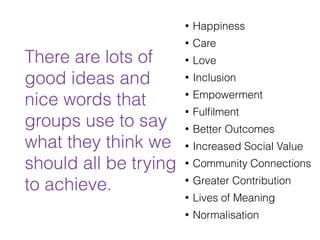 • Happiness
• Care
• Love
• Inclusion
• Empowerment
• Fulﬁlment
• Better Outcomes
• Increased Social Value
• Community Connections
• Greater Contribution
• Lives of Meaning
• Normalisation
There are lots of
good ideas and
nice words that
groups use to say
what they think we
should all be trying
to achieve.
 