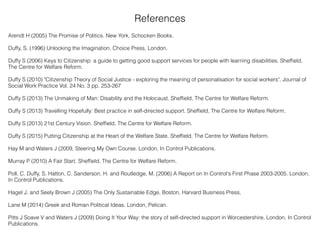 References
Arendt H (2005) The Promise of Politics. New York, Schocken Books.
Duffy, S. (1996) Unlocking the Imagination, Choice Press, London.
Duffy S (2006) Keys to Citizenship: a guide to getting good support services for people with learning disabilities. Shefﬁeld,
The Centre for Welfare Reform.
Duffy S (2010) "Citizenship Theory of Social Justice - exploring the meaning of personalisation for social workers", Journal of
Social Work Practice Vol. 24 No. 3 pp. 253-267
Duffy S (2013) The Unmaking of Man: Disability and the Holocaust. Shefﬁeld, The Centre for Welfare Reform.
Duffy S (2013) Travelling Hopefully: Best practice in self-directed support. Shefﬁeld, The Centre for Welfare Reform.
Duffy S (2013) 21st Century Vision. Shefﬁeld, The Centre for Welfare Reform.
Duffy S (2015) Putting Citizenship at the Heart of the Welfare State. Shefﬁeld, The Centre for Welfare Reform.
Hay M and Waters J (2009, Steering My Own Course. London, In Control Publications.
Murray P (2010) A Fair Start. Shefﬁeld, The Centre for Welfare Reform.
Poll. C. Duffy, S. Hatton, C. Sanderson, H. and Routledge, M. (2006) A Report on In Control's First Phase 2003-2005. London,
In Control Publications.
Hagel J. and Seely Brown J (2005) The Only Sustainable Edge, Boston, Harvard Business Press,
Lane M (2014) Greek and Roman Political Ideas. London, Pelican.
Pitts J Soave V and Waters J (2009) Doing It Your Way: the story of self-directed support in Worcestershire. London, In Control
Publications.
 