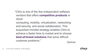 ―Citrix is one of the few independent software
                       vendors that offers competitive products in
                       cloud
                       computing, mobility, virtualization, networking
                       and security, and social collaboration. This
                       acquisition-minded strategy enables Citrix to
                       achieve a faster time to market and to choose
                       best-of-breed solutions that solve difficult
                       customer problems.‖
                                                                  Gartner

20   © 2012 Citrix | Confidential – Do Not Distribute
 