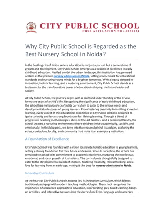 Why City Public School is Regarded as the
Best Nursery School in Noida?
In the bustling city of Noida, where education is not just a pursuit but a cornerstone of
growth and development, City Public School emerges as a beacon of excellence in early
childhood education. Nestled amidst the urban landscape, this institution has ga
acclaim as the premier nursery admissions in Noida
standards and nurturing young minds for a brighter tomorrow. With a legacy steeped in
innovation, holistic learning, and a nurturing environment, City Public Sch
testament to the transformative power of education in shaping the future leaders of
society.
At City Public School, the journey begins with a profound understanding of the crucial
formative years of a child's life. Recognising the significa
the school has meticulously crafted its curriculum to cater to the unique needs and
developmental milestones of young learners. From fostering creativity to instilling a love for
learning, every aspect of the educational e
ignite curiosity and lay a strong foundation for lifelong learning. Through a blend of
progressive teaching methodologies, state
school creates a nurturing environment where children thrive academically, socially, and
emotionally. In this blog post, we delve into the reasons behind its acclaim, exploring the
ethos, curriculum, faculty, and community that make it an exemplary institution.
A Foundation of Excellence
City Public School was founded with a vision to provide holistic education to young learners,
setting a strong foundation for their future endeavors. Since its inception, the school has
remained steadfast in its commitment to academic excellence, nurt
emotional, and social growth of its students. The curriculum is thoughtfully designed to
cater to the developmental needs of children, fostering creativity, critical thinking, and a
love for learning from an early age, making it the
Innovative Curriculum
At the heart of City Public School's success lies its innovative curriculum, which blends
traditional pedagogy with modern teaching methodologies. The school recognises the
importance of a balanced approach to education, incorporating play
on activities, and interactive sessions into the curriculum. From language and numeracy
Why City Public School is Regarded as the
Best Nursery School in Noida?
In the bustling city of Noida, where education is not just a pursuit but a cornerstone of
growth and development, City Public School emerges as a beacon of excellence in early
childhood education. Nestled amidst the urban landscape, this institution has ga
nursery admissions in Noida, setting a benchmark for educational
standards and nurturing young minds for a brighter tomorrow. With a legacy steeped in
innovation, holistic learning, and a nurturing environment, City Public School stands as a
testament to the transformative power of education in shaping the future leaders of
At City Public School, the journey begins with a profound understanding of the crucial
formative years of a child's life. Recognising the significance of early childhood education,
the school has meticulously crafted its curriculum to cater to the unique needs and
developmental milestones of young learners. From fostering creativity to instilling a love for
learning, every aspect of the educational experience at City Public School is designed to
ignite curiosity and lay a strong foundation for lifelong learning. Through a blend of
progressive teaching methodologies, state-of-the-art facilities, and a dedicated faculty, the
nvironment where children thrive academically, socially, and
emotionally. In this blog post, we delve into the reasons behind its acclaim, exploring the
ethos, curriculum, faculty, and community that make it an exemplary institution.
ence
City Public School was founded with a vision to provide holistic education to young learners,
setting a strong foundation for their future endeavors. Since its inception, the school has
remained steadfast in its commitment to academic excellence, nurturing the intellectual,
emotional, and social growth of its students. The curriculum is thoughtfully designed to
cater to the developmental needs of children, fostering creativity, critical thinking, and a
love for learning from an early age, making it the best for nursery admissions in Noida
At the heart of City Public School's success lies its innovative curriculum, which blends
traditional pedagogy with modern teaching methodologies. The school recognises the
ed approach to education, incorporating play-based learning, hands
on activities, and interactive sessions into the curriculum. From language and numeracy
Why City Public School is Regarded as the
In the bustling city of Noida, where education is not just a pursuit but a cornerstone of
growth and development, City Public School emerges as a beacon of excellence in early
childhood education. Nestled amidst the urban landscape, this institution has garnered
, setting a benchmark for educational
standards and nurturing young minds for a brighter tomorrow. With a legacy steeped in
ool stands as a
testament to the transformative power of education in shaping the future leaders of
At City Public School, the journey begins with a profound understanding of the crucial
nce of early childhood education,
the school has meticulously crafted its curriculum to cater to the unique needs and
developmental milestones of young learners. From fostering creativity to instilling a love for
xperience at City Public School is designed to
ignite curiosity and lay a strong foundation for lifelong learning. Through a blend of
art facilities, and a dedicated faculty, the
nvironment where children thrive academically, socially, and
emotionally. In this blog post, we delve into the reasons behind its acclaim, exploring the
ethos, curriculum, faculty, and community that make it an exemplary institution.
City Public School was founded with a vision to provide holistic education to young learners,
setting a strong foundation for their future endeavors. Since its inception, the school has
uring the intellectual,
emotional, and social growth of its students. The curriculum is thoughtfully designed to
cater to the developmental needs of children, fostering creativity, critical thinking, and a
nursery admissions in Noida.
At the heart of City Public School's success lies its innovative curriculum, which blends
traditional pedagogy with modern teaching methodologies. The school recognises the
based learning, hands-
on activities, and interactive sessions into the curriculum. From language and numeracy
 