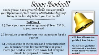 Happy Monday!!!I hope you all had a great weekend and completed
your Open House/Tech Survey AND Syllabus Signing!
Today is the last day before you lose points!
----------------------------------------------
Bell Work:
1.) Check your new seat assignment @ Team 7 & Go
to your new seat!
2.) Introduce yourself to your new teammates for the
quarter
3.) Discuss some of the policies and procedures that
you remember from last week with your group
mates (no need to write them down, but everyone
should be prepared to answer!)
• #1’s Turn this week to
get the folder holders!
• You may leave your folders
and notebook in your folder
holder. Be sure your name is
on both!
 