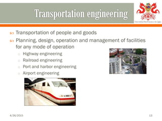  Transportation of people and goods
 Planning, design, operation and management of facilities
for any mode of operation
o Highway engineering
o Railroad engineering
o Port and harbor engineering
o Airport engineering
4/26/2015 13
 