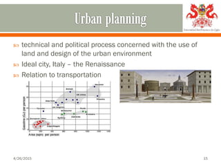  technical and political process concerned with the use of
land and design of the urban environment
 Ideal city, Italy – the Renaissance
 Relation to transportation
4/26/2015 15
 