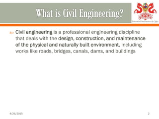  Civil engineering is a professional engineering discipline
that deals with the design, construction, and maintenance
of the physical and naturally built environment, including
works like roads, bridges, canals, dams, and buildings
4/26/2015 2
 